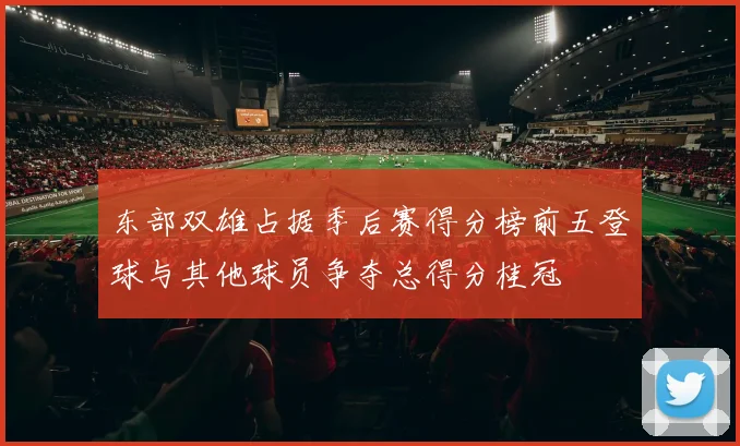 东部双雄占据季后赛得分榜前五登球与其他球员争夺总得分桂冠