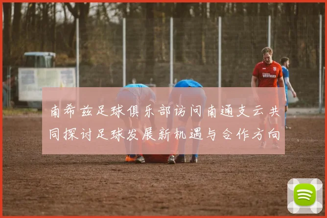 南希兹足球俱乐部访问南通支云共同探讨足球发展新机遇与合作方向