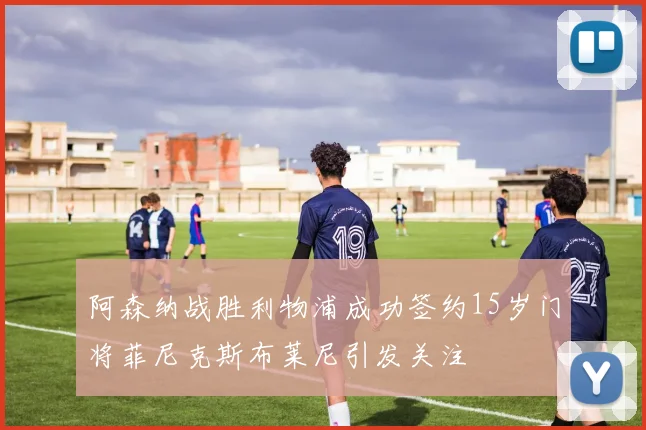 阿森纳战胜利物浦成功签约15岁门将菲尼克斯布莱尼引发关注