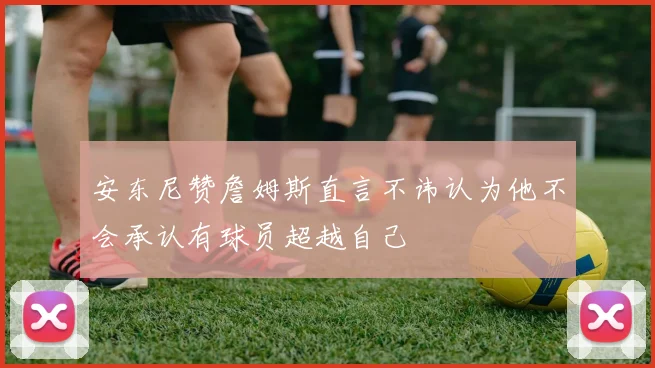安东尼赞詹姆斯直言不讳认为他不会承认有球员超越自己