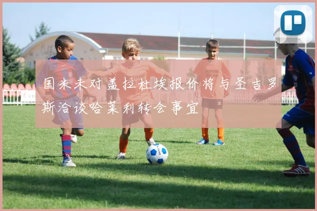 国米未对盖拉杜埃报价将与圣吉罗斯洽谈哈莱利转会事宜