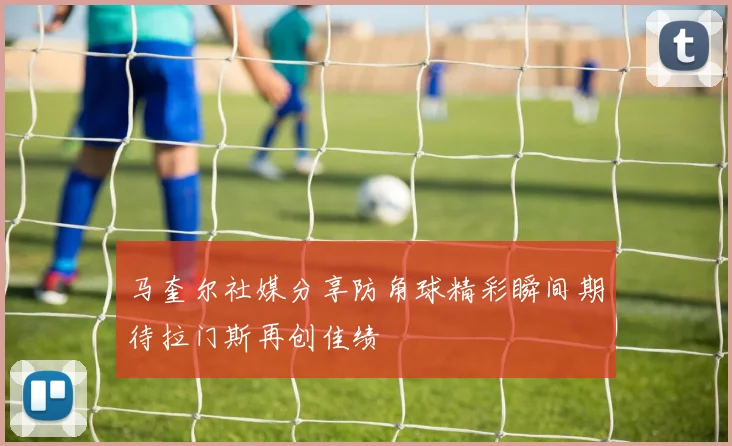 马奎尔社媒分享防角球精彩瞬间期待拉门斯再创佳绩