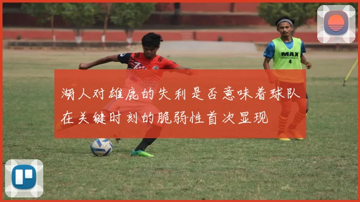 湖人对雄鹿的失利是否意味着球队在关键时刻的脆弱性首次显现