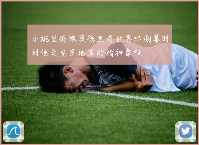 小豌豆感慨莫德里奇世界杯谢幕时刻他是克罗地亚的精神象征