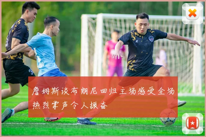 詹姆斯谈布朗尼回归主场感受全场热烈掌声令人振奋