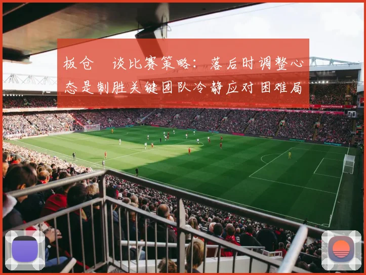 板仓滉谈比赛策略：落后时调整心态是制胜关键团队冷静应对困难局面