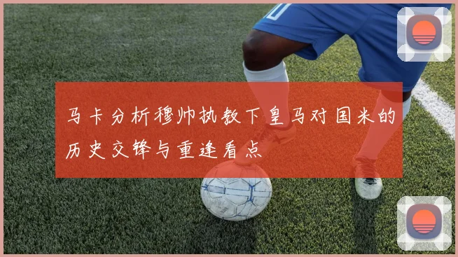 马卡分析穆帅执教下皇马对国米的历史交锋与重逢看点