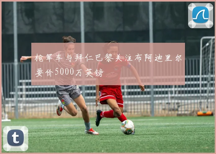 枪军车与拜仁巴黎关注布阿迪里尔要价5000万英镑