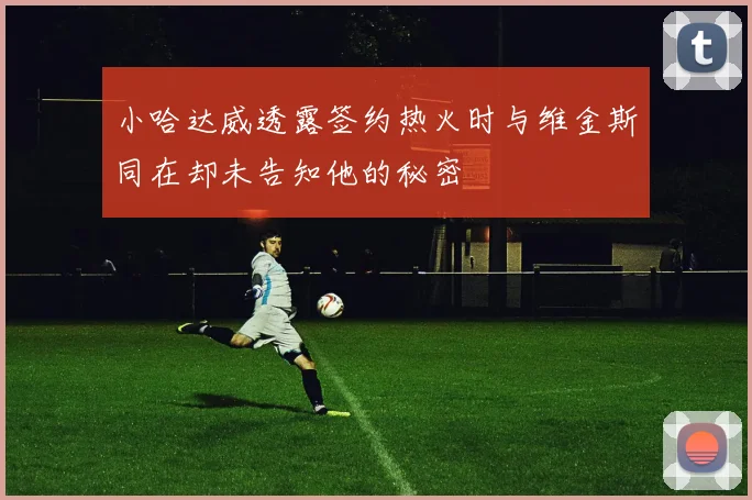小哈达威透露签约热火时与维金斯同在却未告知他的秘密
