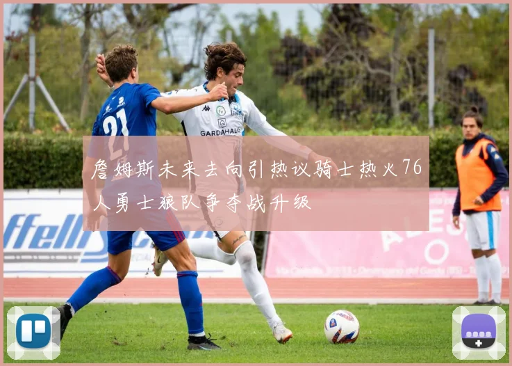 詹姆斯未来去向引热议骑士热火76人勇士狼队争夺战升级