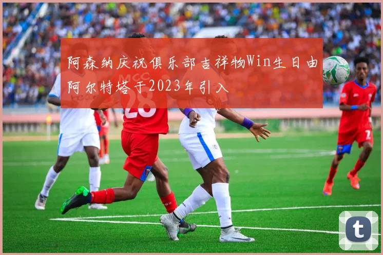 阿森纳庆祝俱乐部吉祥物Win生日由阿尔特塔于2023年引入