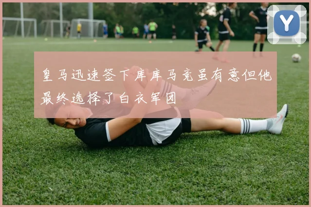 皇马迅速签下库库马竞虽有意但他最终选择了白衣军团