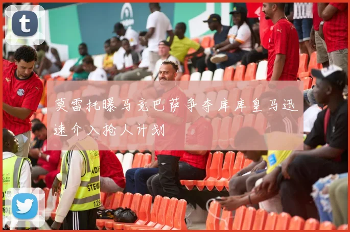 莫雷托曝马竞巴萨争夺库库皇马迅速介入抢人计划
