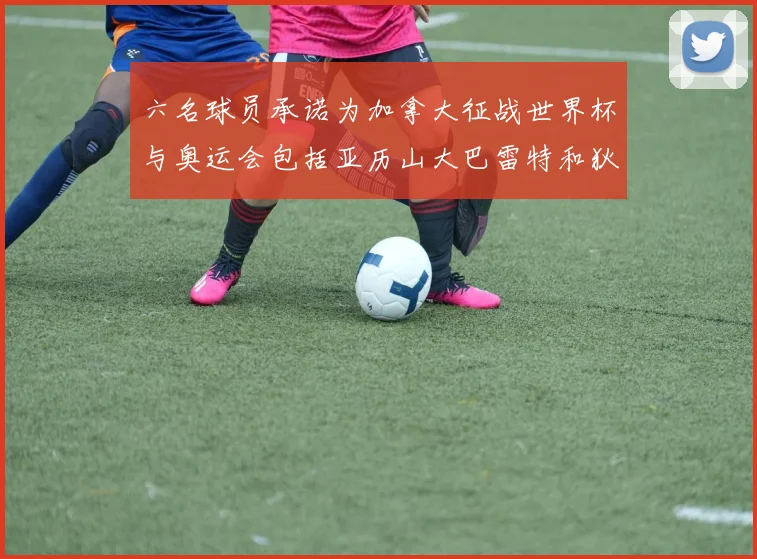六名球员承诺为加拿大征战世界杯与奥运会包括亚历山大巴雷特和狄龙在内