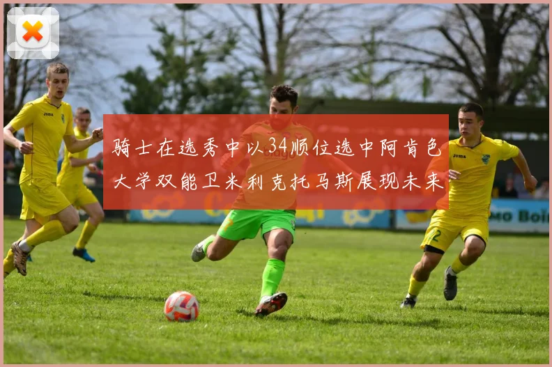 骑士在选秀中以34顺位选中阿肯色大学双能卫米利克托马斯展现未来潜力