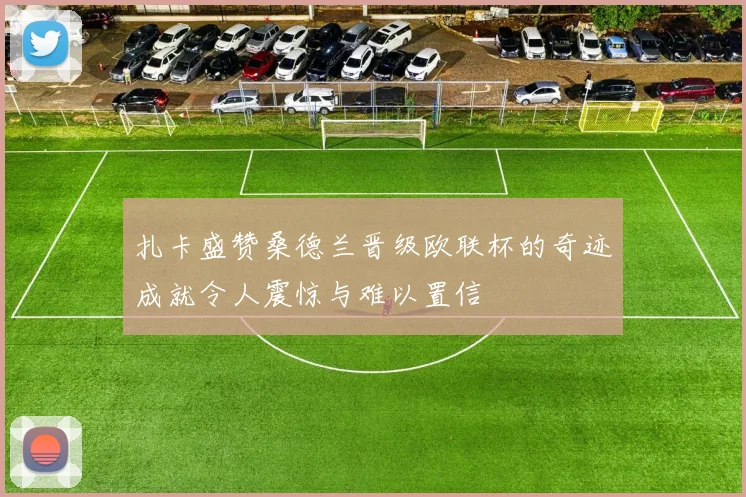 扎卡盛赞桑德兰晋级欧联杯的奇迹成就令人震惊与难以置信