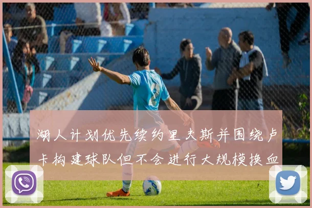 湖人计划优先续约里夫斯并围绕卢卡构建球队但不会进行大规模换血