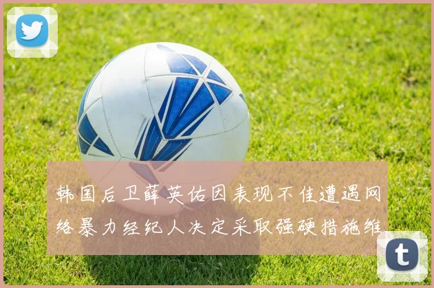 韩国后卫薛英佑因表现不佳遭遇网络暴力经纪人决定采取强硬措施维护权益