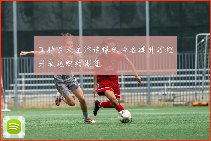亚特兰大主帅谈球队排名提升过程并表达续约期望