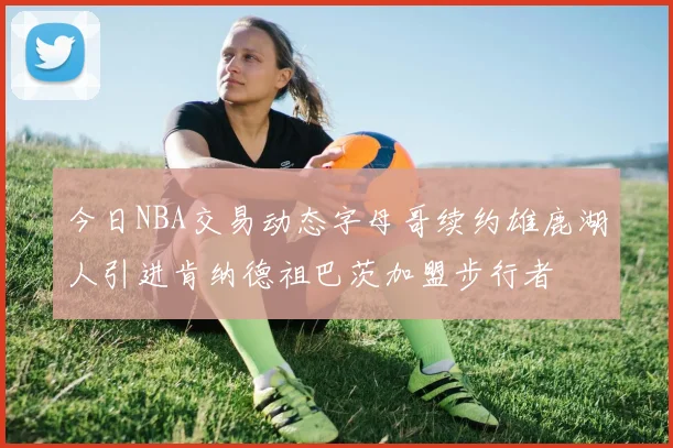 今日NBA交易动态字母哥续约雄鹿湖人引进肯纳德祖巴茨加盟步行者