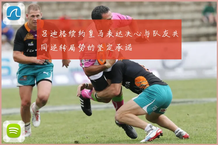 吕迪格续约皇马表达决心与队友共同逆转局势的坚定承诺