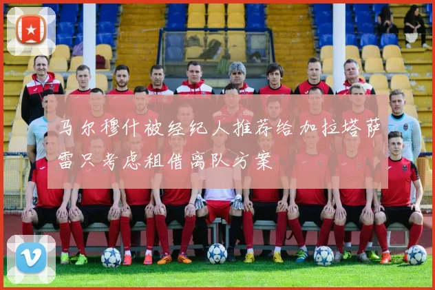 马尔穆什被经纪人推荐给加拉塔萨雷只考虑租借离队方案