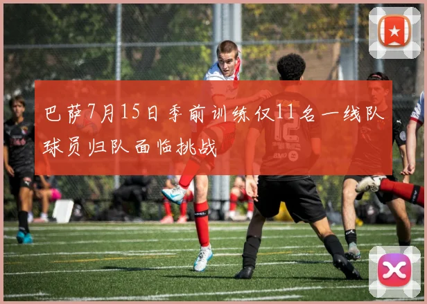 巴萨7月15日季前训练仅11名一线队球员归队面临挑战
