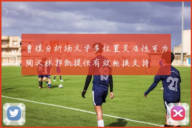 鲁媒分析杨文学多位置灵活性可为陶汉林郭凯提供有效轮换支持