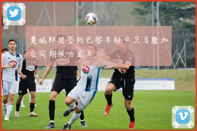 曼城即将签约巴黎年轻中卫马隆加合同期限为五年