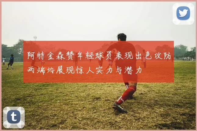阿特金森赞年轻球员表现出色攻防两端均展现惊人实力与潜力