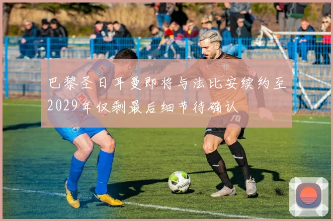 巴黎圣日耳曼即将与法比安续约至2029年仅剩最后细节待确认