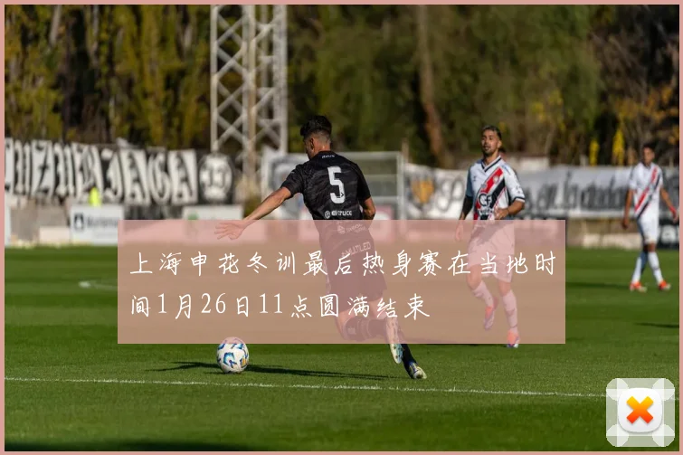 上海申花冬训最后热身赛在当地时间1月26日11点圆满结束