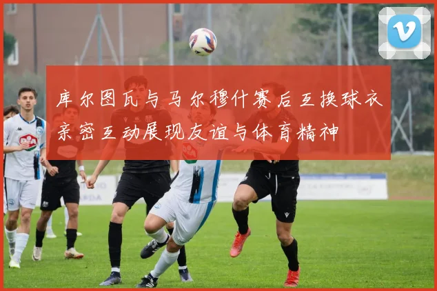 库尔图瓦与马尔穆什赛后互换球衣亲密互动展现友谊与体育精神